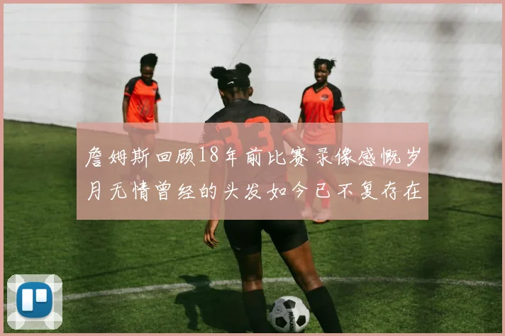 詹姆斯回顾18年前比赛录像感慨岁月无情曾经的头发如今已不复存在