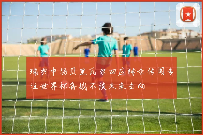瑞典中场贝里瓦尔回应转会传闻专注世界杯备战不谈未来去向