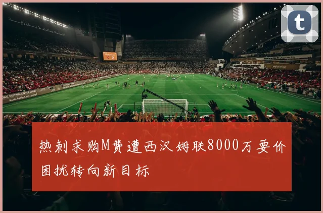热刺求购M费遭西汉姆联8000万要价困扰转向新目标