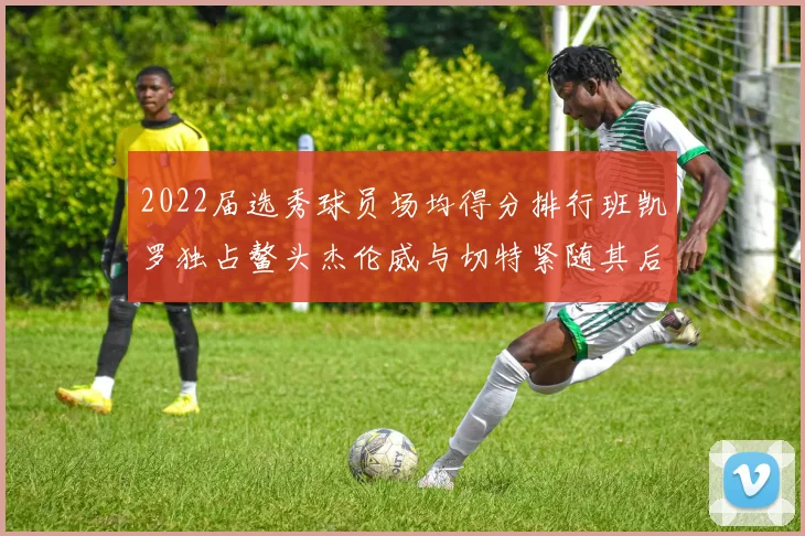2022届选秀球员场均得分排行班凯罗独占鳌头杰伦威与切特紧随其后