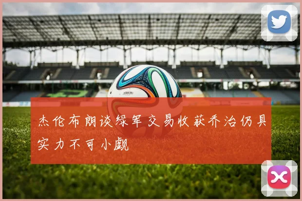 杰伦布朗谈绿军交易收获乔治仍具实力不可小觑