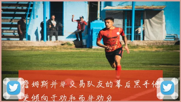 詹姆斯并非交易队友的幕后黑手他更倾向于劝和而非劝分