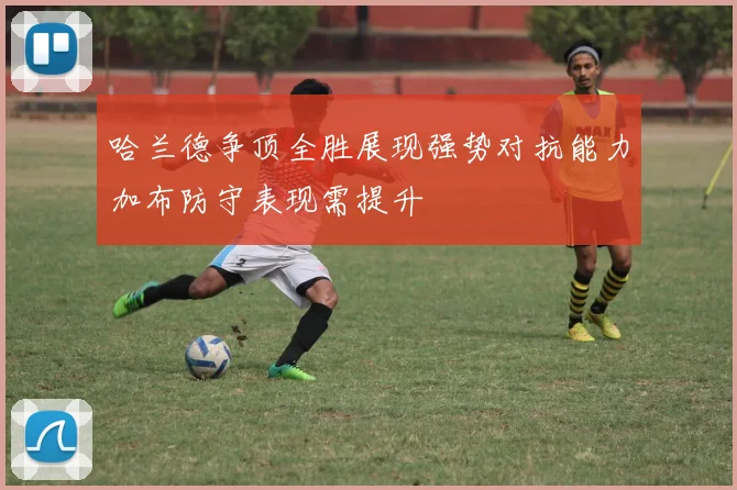 哈兰德争顶全胜展现强势对抗能力加布防守表现需提升