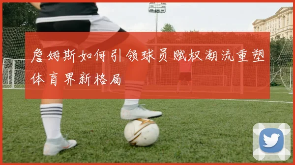 詹姆斯如何引领球员赋权潮流重塑体育界新格局