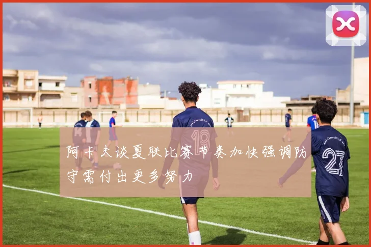 阿卡夫谈夏联比赛节奏加快强调防守需付出更多努力