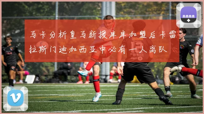 马卡分析皇马新援库库加盟后卡雷拉斯门迪加西亚中必有一人离队