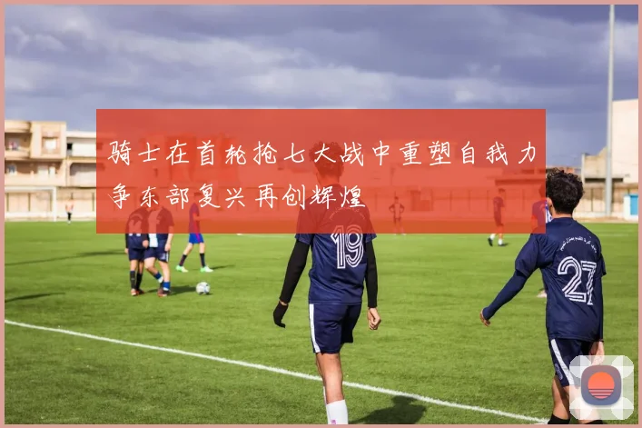 骑士在首轮抢七大战中重塑自我力争东部复兴再创辉煌