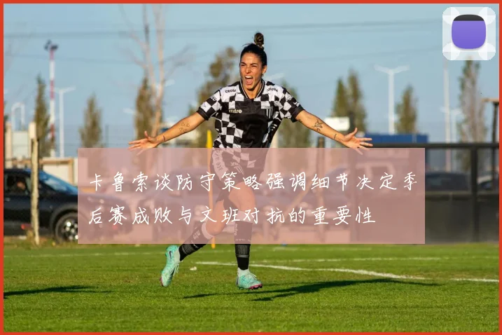 卡鲁索谈防守策略强调细节决定季后赛成败与文班对抗的重要性