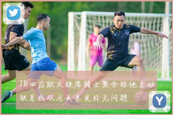 JR回应欧文缺席骑士聚会称他主动联系我双方关系良好无问题