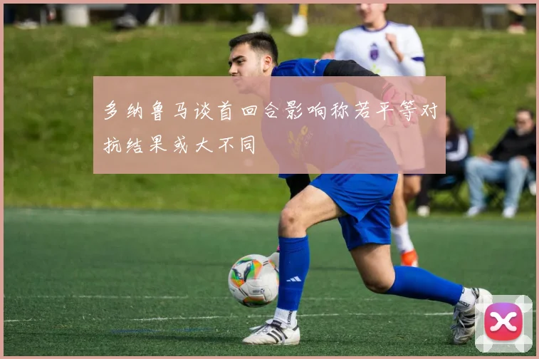 多纳鲁马谈首回合影响称若平等对抗结果或大不同