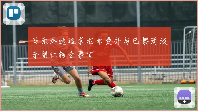 马竞加速追求尤尔曼并与巴黎商谈李刚仁转会事宜