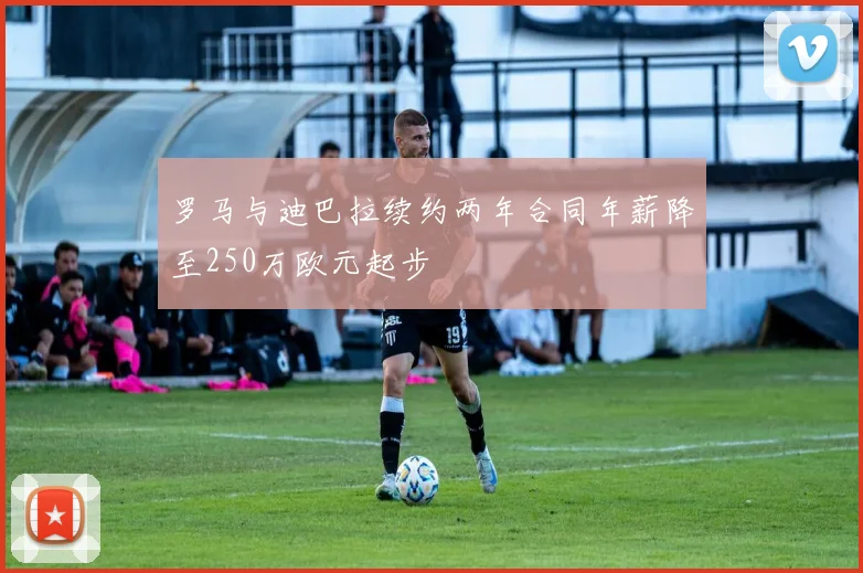 罗马与迪巴拉续约两年合同年薪降至250万欧元起步