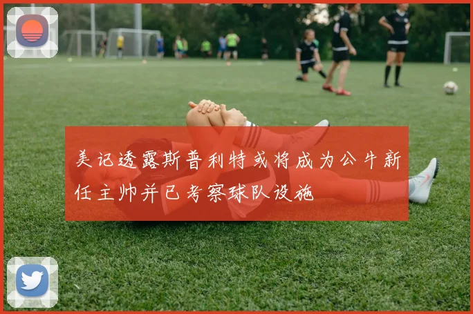 美记透露斯普利特或将成为公牛新任主帅并已考察球队设施
