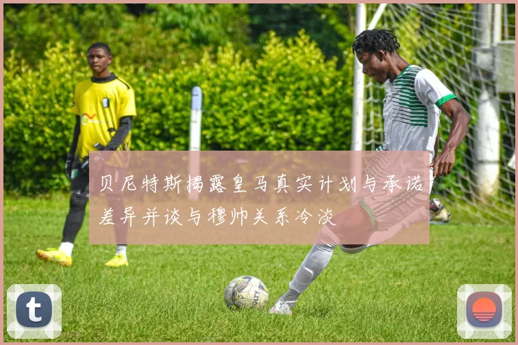 贝尼特斯揭露皇马真实计划与承诺差异并谈与穆帅关系冷淡