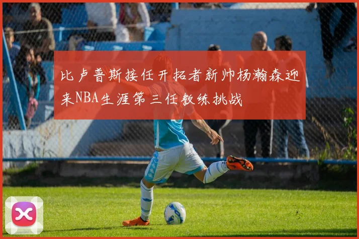 比卢普斯接任开拓者新帅杨瀚森迎来NBA生涯第三任教练挑战