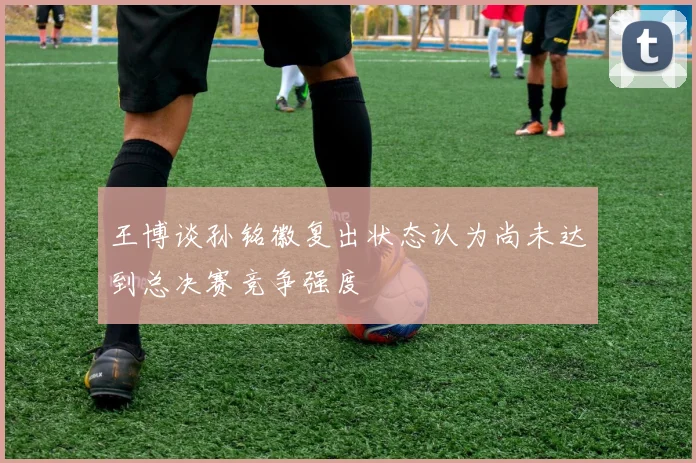 王博谈孙铭徽复出状态认为尚未达到总决赛竞争强度