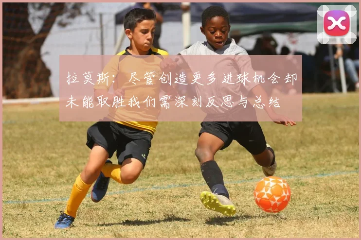 拉莫斯：尽管创造更多进球机会却未能取胜我们需深刻反思与总结