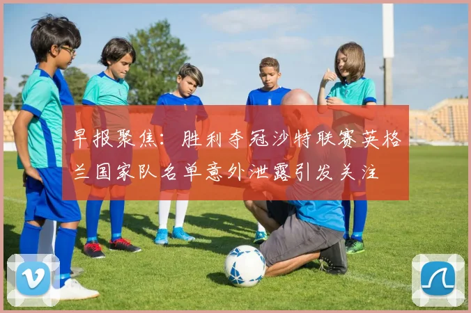 早报聚焦：胜利夺冠沙特联赛英格兰国家队名单意外泄露引发关注
