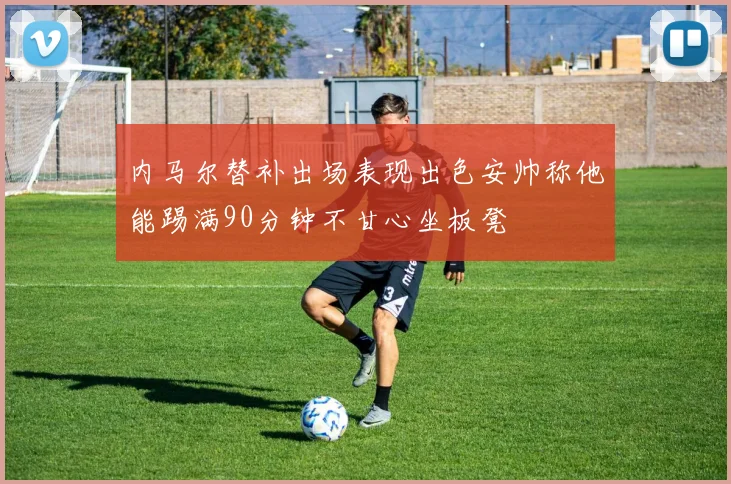 内马尔替补出场表现出色安帅称他能踢满90分钟不甘心坐板凳