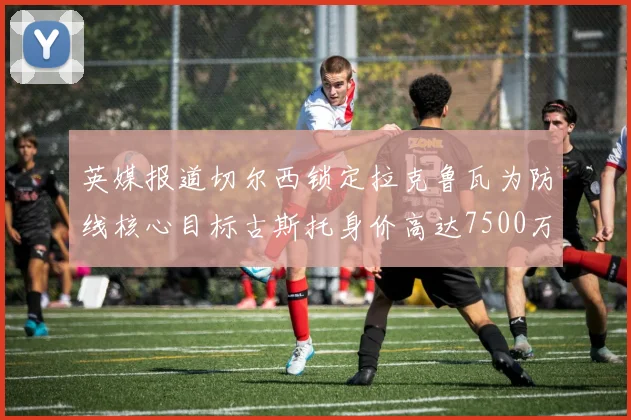英媒报道切尔西锁定拉克鲁瓦为防线核心目标古斯托身价高达7500万镑