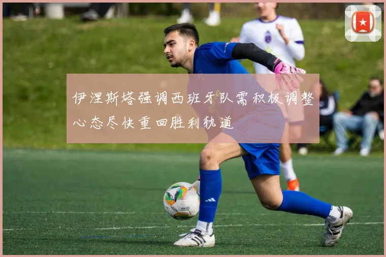 伊涅斯塔强调西班牙队需积极调整心态尽快重回胜利轨道